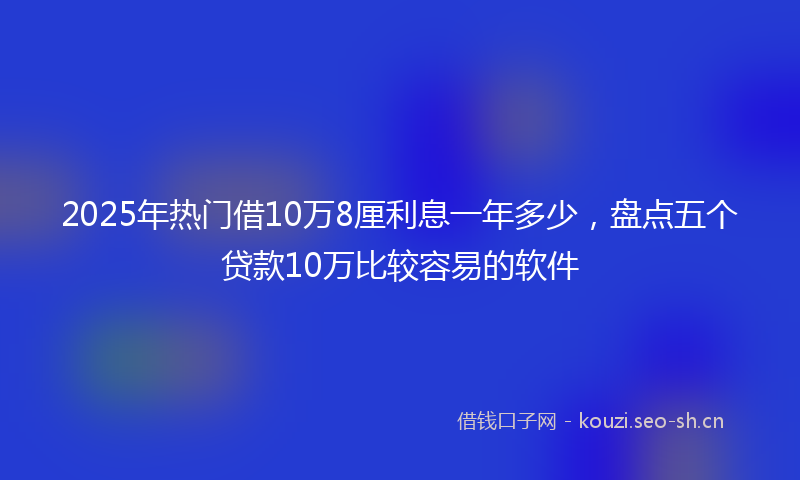 2025年热门借10万8厘利息一年多少，盘点五个贷款10万比较容易的软件