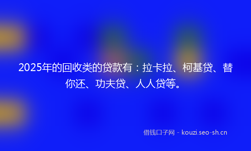 2025年的回收类的贷款有：拉卡拉、柯基贷、替你还、功夫贷、人人贷等。