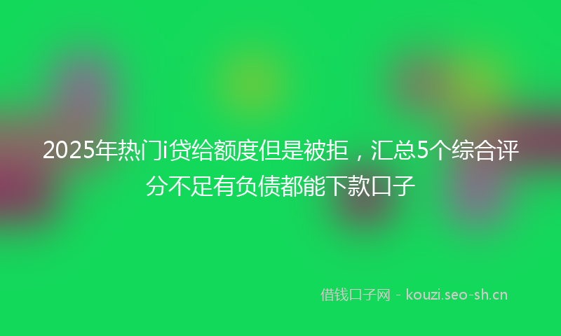 2025年热门i贷给额度但是被拒，汇总5个综合评分不足有负债都能下款口子