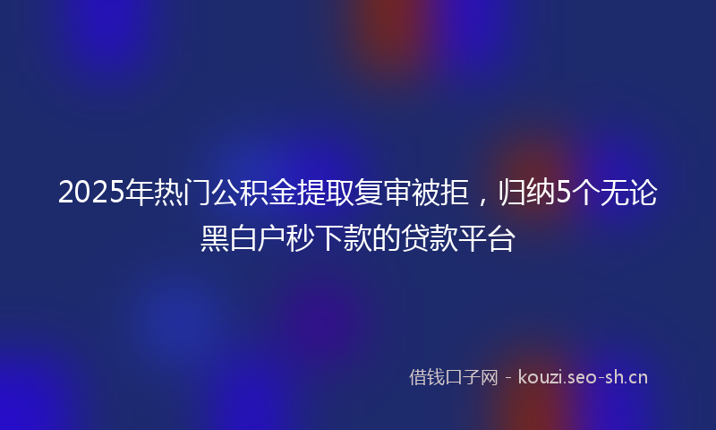 2025年热门公积金提取复审被拒，归纳5个无论黑白户秒下款的贷款平台