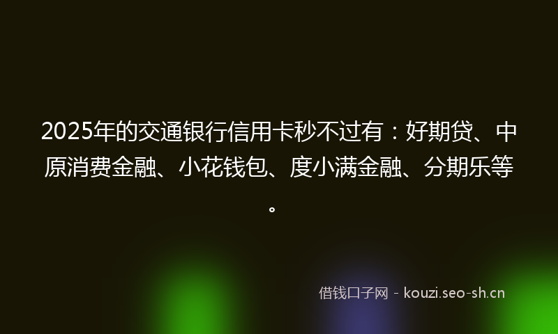 2025年的交通银行信用卡秒不过有：好期贷、中原消费金融、小花钱包、度小满金融、分期乐等。