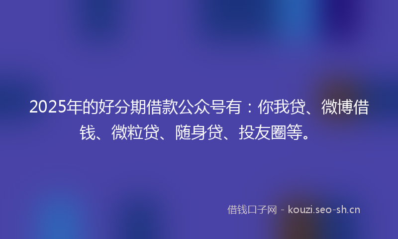 2025年的好分期借款公众号有：你我贷、微博借钱、微粒贷、随身贷、投友圈等。