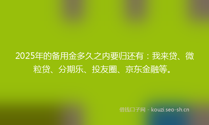 2025年的备用金多久之内要归还有：我来贷、微粒贷、分期乐、投友圈、京东金融等。