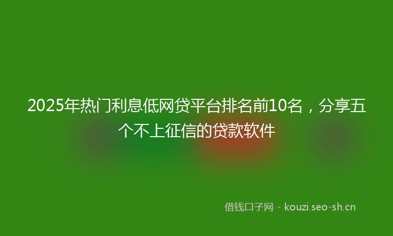 2025年热门利息低网贷平台排名前10名，分享五个不上征信的贷款软件