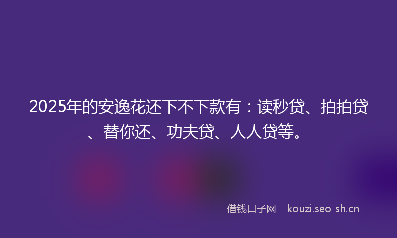 2025年的安逸花还下不下款有：读秒贷、拍拍贷、替你还、功夫贷、人人贷等。