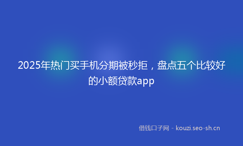 2025年热门买手机分期被秒拒，盘点五个比较好的小额贷款app