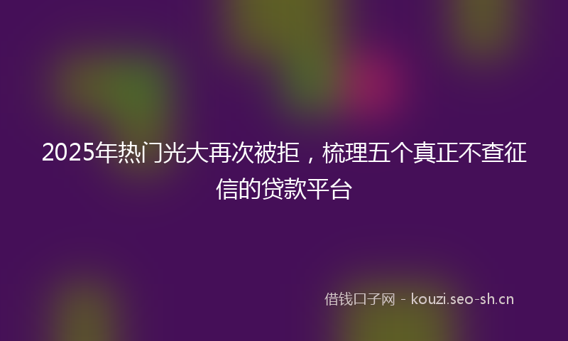 2025年热门光大再次被拒，梳理五个真正不查征信的贷款平台