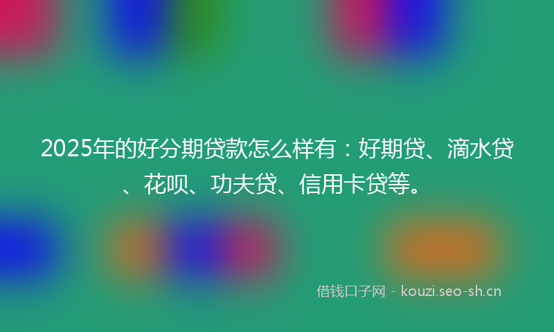 2025年的好分期贷款怎么样有：好期贷、滴水贷、花呗、功夫贷、信用卡贷等。
