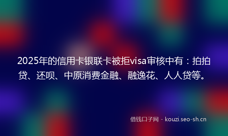 2025年的信用卡银联卡被拒visa审核中有：拍拍贷、还呗、中原消费金融、融逸花、人人贷等。