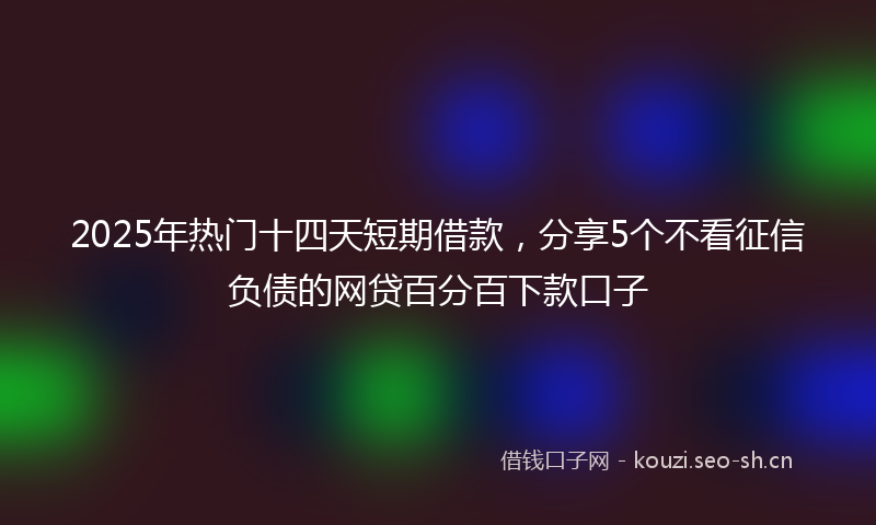 2025年热门十四天短期借款，分享5个不看征信负债的网贷百分百下款口子