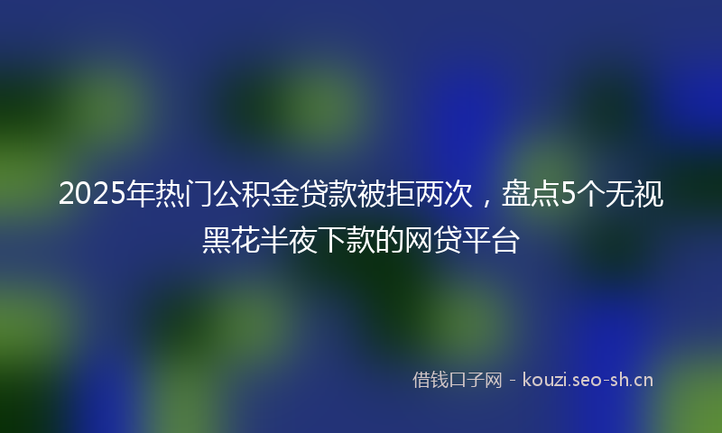 2025年热门公积金贷款被拒两次，盘点5个无视黑花半夜下款的网贷平台