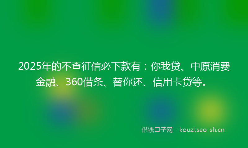 2025年的不查征信必下款有：你我贷、中原消费金融、360借条、替你还、信用卡贷等。