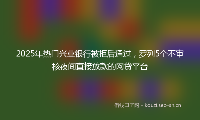 2025年热门兴业银行被拒后通过，罗列5个不审核夜间直接放款的网贷平台