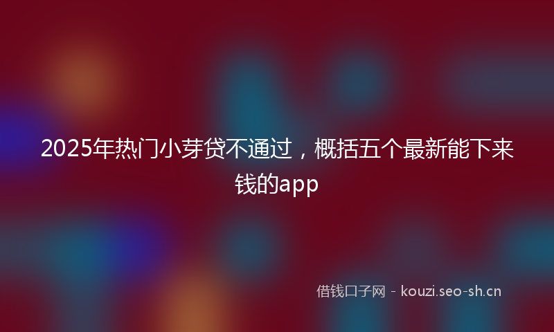 2025年热门小芽贷不通过，概括五个最新能下来钱的app