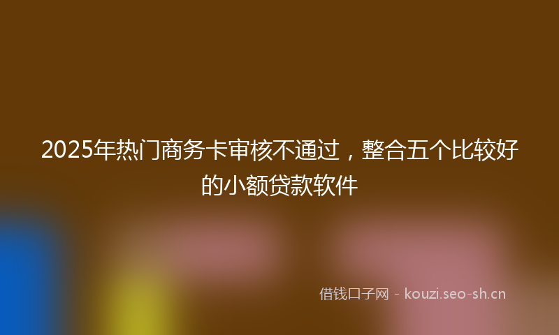 2025年热门商务卡审核不通过，整合五个比较好的小额贷款软件
