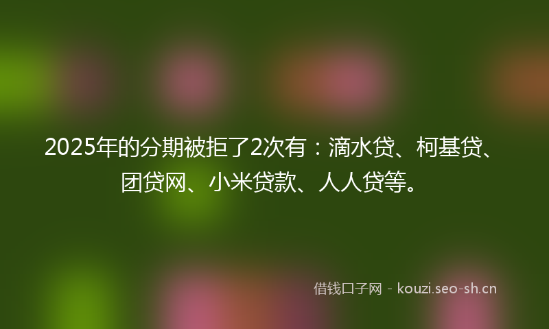 2025年的分期被拒了2次有：滴水贷、柯基贷、团贷网、小米贷款、人人贷等。