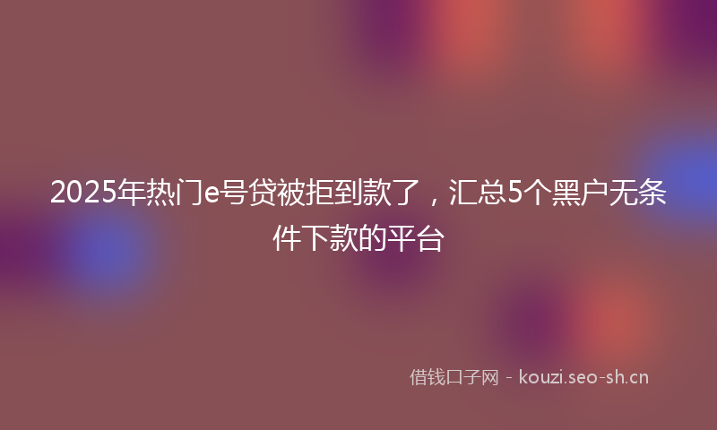 2025年热门e号贷被拒到款了，汇总5个黑户无条件下款的平台