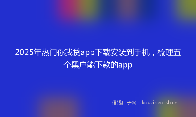 2025年热门你我贷app下载安装到手机，梳理五个黑户能下款的app