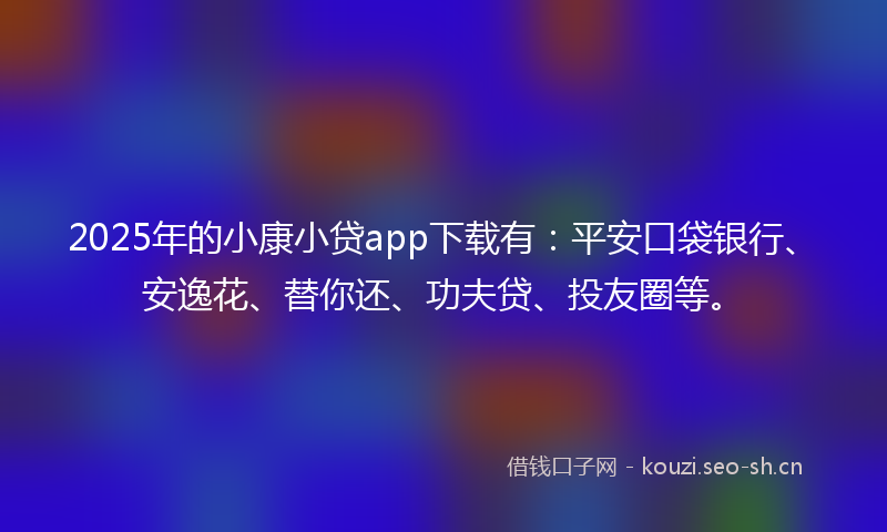 2025年的小康小贷app下载有：平安口袋银行、安逸花、替你还、功夫贷、投友圈等。