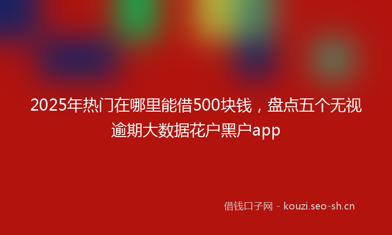 2025年热门在哪里能借500块钱，盘点五个无视逾期大数据花户黑户app
