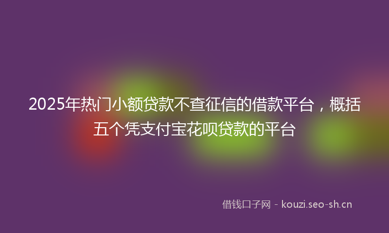 2025年热门小额贷款不查征信的借款平台，概括五个凭支付宝花呗贷款的平台