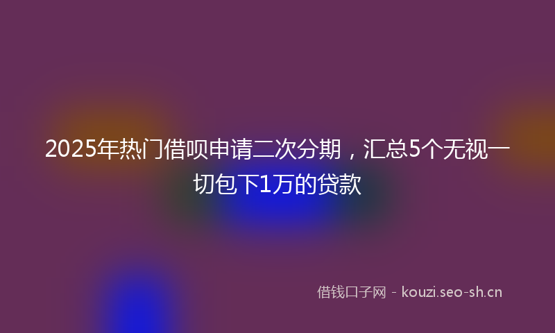 2025年热门借呗申请二次分期，汇总5个无视一切包下1万的贷款