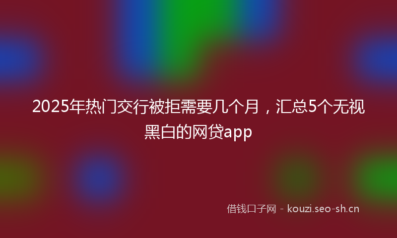 2025年热门交行被拒需要几个月，汇总5个无视黑白的网贷app