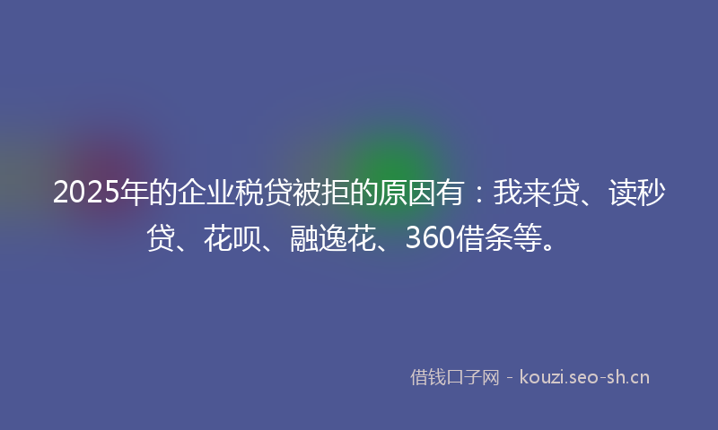 2025年的企业税贷被拒的原因有：我来贷、读秒贷、花呗、融逸花、360借条等。