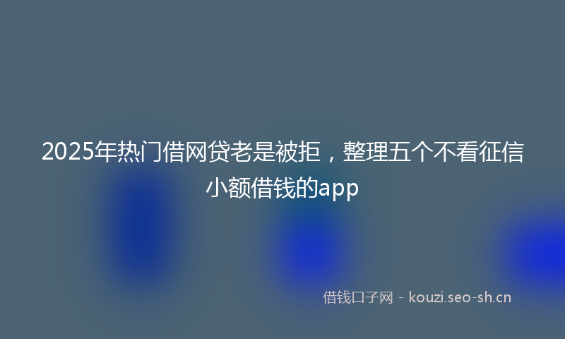 2025年热门借网贷老是被拒，整理五个不看征信小额借钱的app