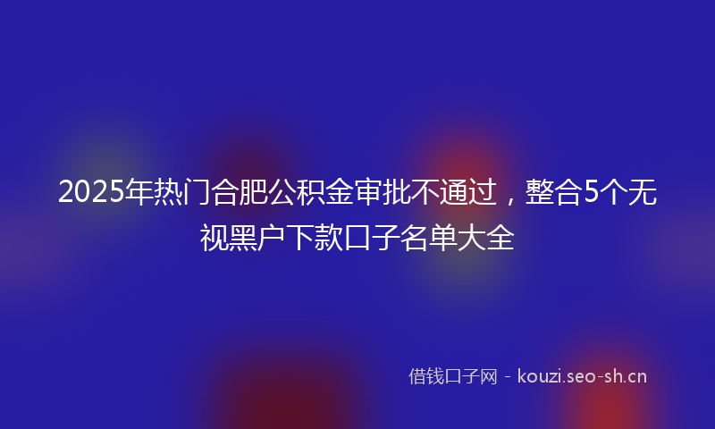 2025年热门合肥公积金审批不通过，整合5个无视黑户下款口子名单大全