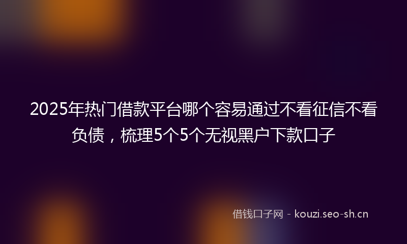2025年热门借款平台哪个容易通过不看征信不看负债，梳理5个5个无视黑户下款口子