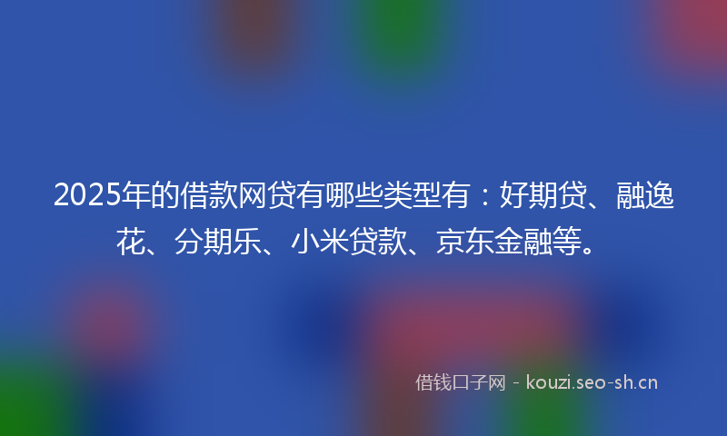 2025年的借款网贷有哪些类型有：好期贷、融逸花、分期乐、小米贷款、京东金融等。