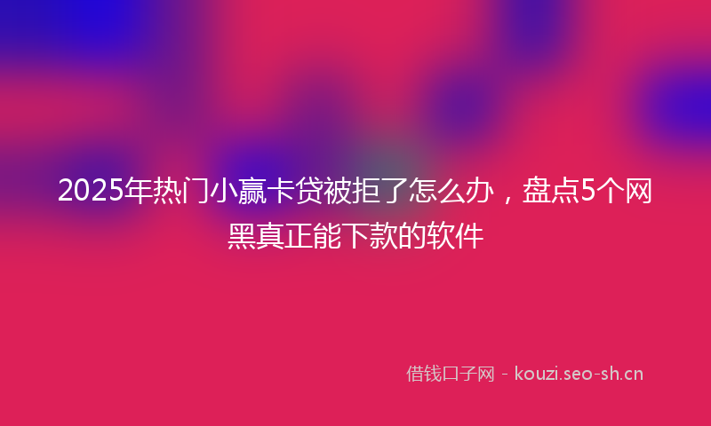 2025年热门小赢卡贷被拒了怎么办，盘点5个网黑真正能下款的软件