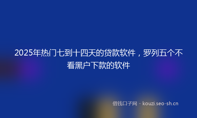 2025年热门七到十四天的贷款软件，罗列五个不看黑户下款的软件