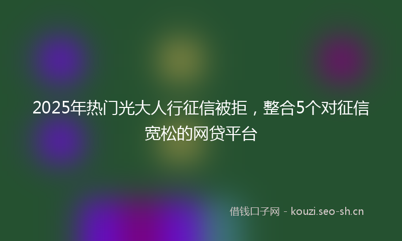 2025年热门光大人行征信被拒，整合5个对征信宽松的网贷平台