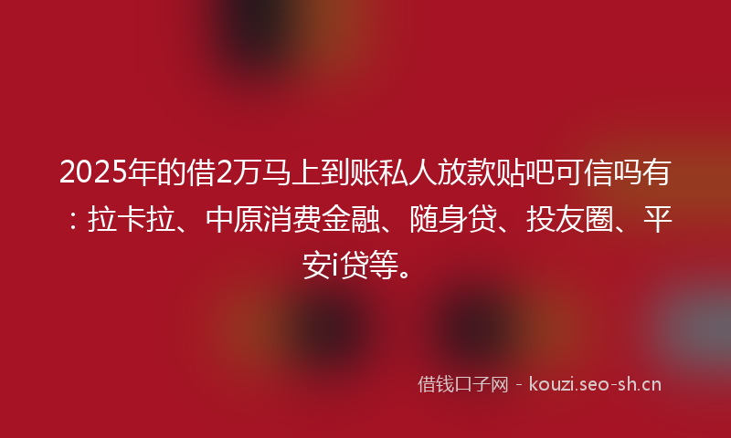 2025年的借2万马上到账私人放款贴吧可信吗有：拉卡拉、中原消费金融、随身贷、投友圈、平安i贷等。