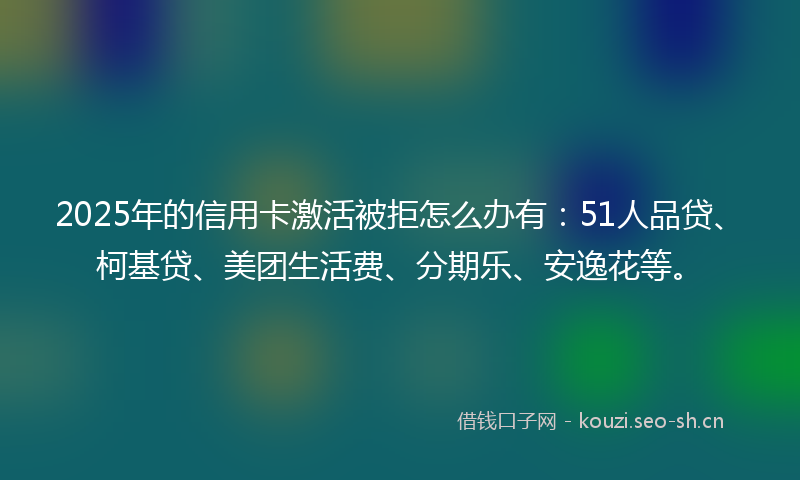 2025年的信用卡激活被拒怎么办有:51人品贷、柯基贷、美团生活费、分期乐、安逸花等。