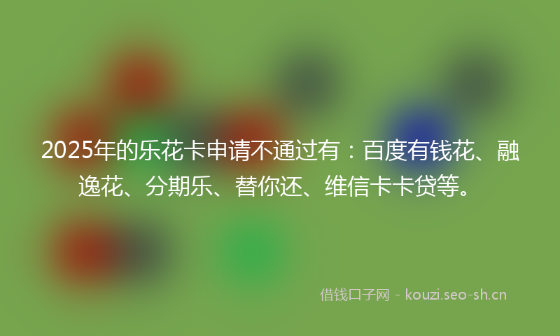 2025年的乐花卡申请不通过有：百度有钱花、融逸花、分期乐、替你还、维信卡卡贷等。