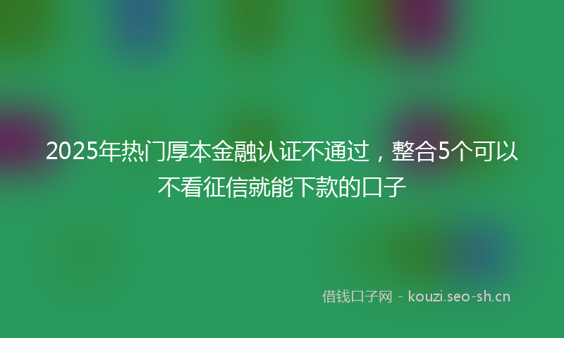 2025年热门厚本金融认证不通过，整合5个可以不看征信就能下款的口子