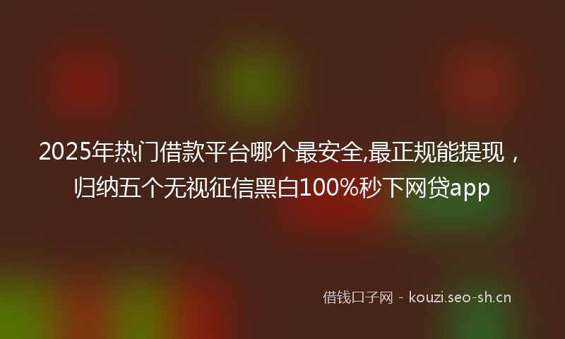 2025年热门借款平台哪个最安全,最正规能提现，归纳五个无视征信黑白100%秒下网贷app
