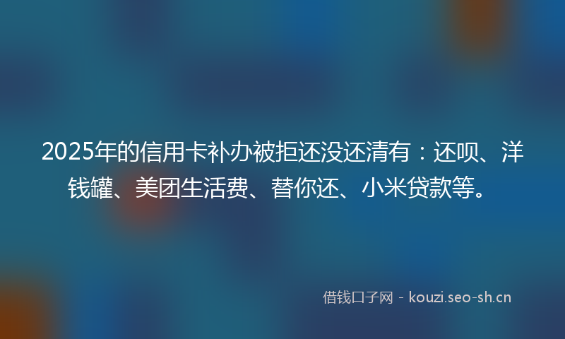 2025年的信用卡补办被拒还没还清有：还呗、洋钱罐、美团生活费、替你还、小米贷款等。