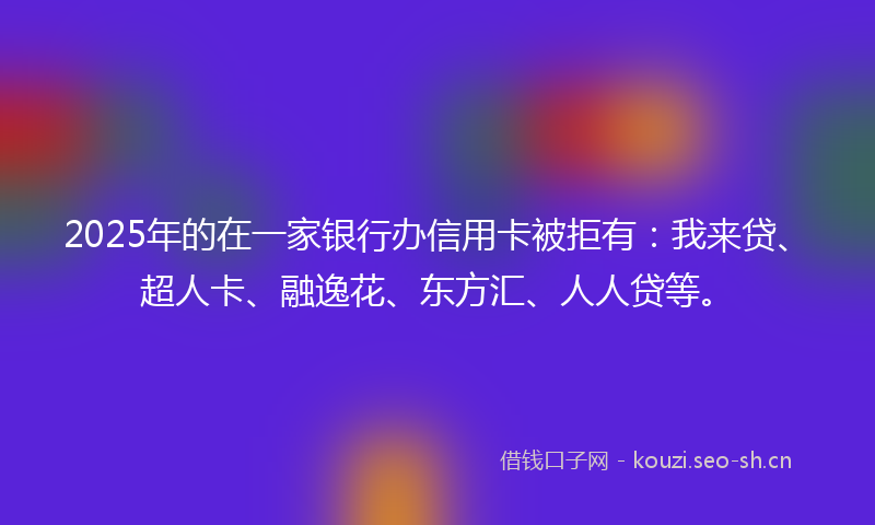 2025年的在一家银行办信用卡被拒有：我来贷、超人卡、融逸花、东方汇、人人贷等。