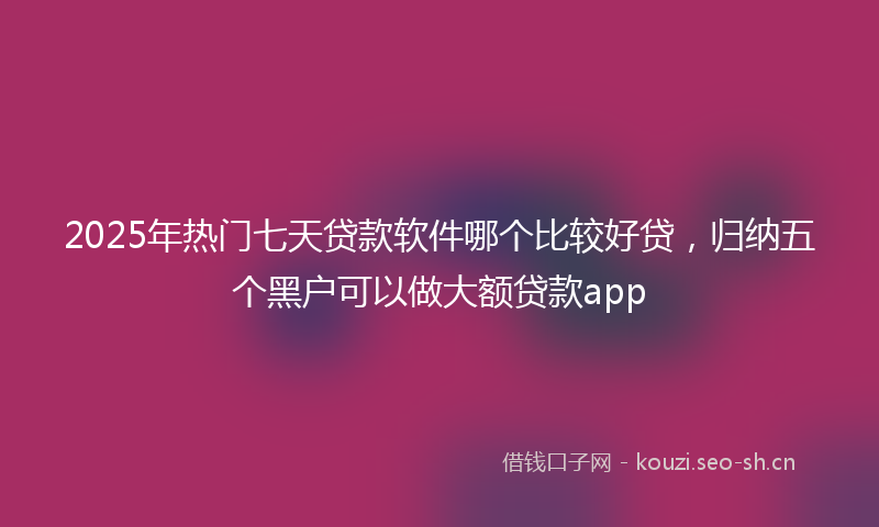 2025年热门七天贷款软件哪个比较好贷，归纳五个黑户可以做大额贷款app
