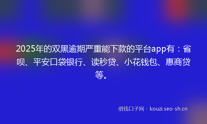 2025年的双黑逾期严重能下款的平台app有：省呗、平安口袋银行、读秒贷、小花钱包、惠商贷等。