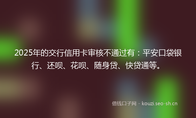 2025年的交行信用卡审核不通过有：平安口袋银行、还呗、花呗、随身贷、快贷通等。