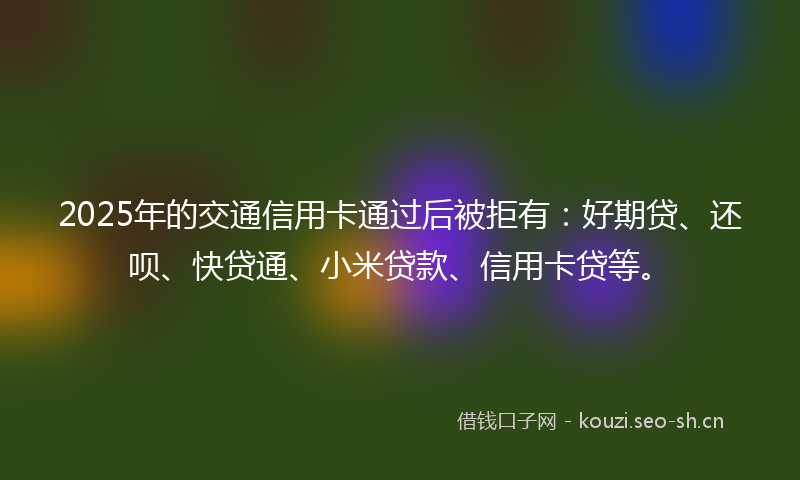 2025年的交通信用卡通过后被拒有：好期贷、还呗、快贷通、小米贷款、信用卡贷等。
