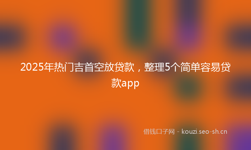 2025年热门吉首空放贷款，整理5个简单容易贷款app
