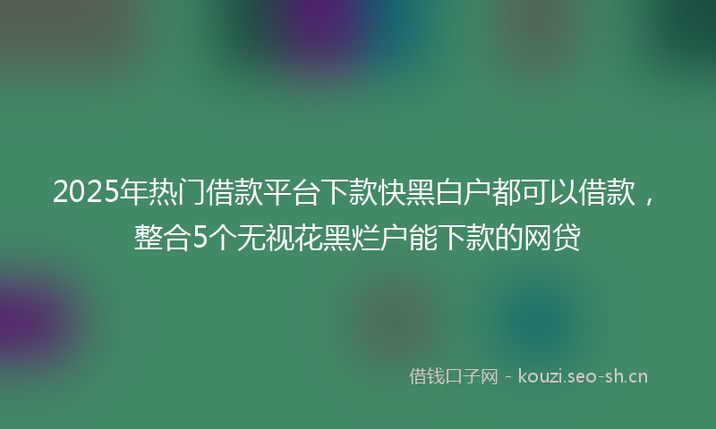 2025年热门借款平台下款快黑白户都可以借款，整合5个无视花黑烂户能下款的网贷