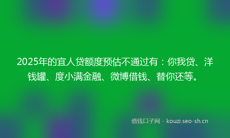 2025年的宜人贷额度预估不通过有：你我贷、洋钱罐、度小满金融、微博借钱、替你还等。