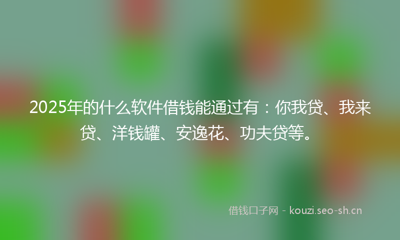 2025年的什么软件借钱能通过有：你我贷、我来贷、洋钱罐、安逸花、功夫贷等。